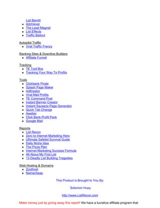 List Bandit
    Adchiever
    The Lead Magnet
    List Effects
    Traffic Bailout

Autopilot Traffic
    Viral Traffic Frenzy

Ranking Sites & Downline Builders
    Affiliate Funnel

Tracking
    TE Tool Box
    Tracking Your Way To Profits

Tools
    Clickbank Pirate
    Splash Page Maker
    AdKreator
    Viral Mail Profits
    TE Command Post
    Instant Banner Creator
    Instant Squeeze Page Generator
    Quick Tab Change
    Aweber
    Click Bank Profit Pack
    Google Mail

Reports
    List Recon
    Zero to Internet Marketing Hero
    Ultimate Safelist Survival Guide
    Daily Niche Idea
    The Pizza Plan
    Internet Marketing Success Formula
    All About My First List
    13 Deadly List Building Tragedies

Web Hosting & Domains
   Zoothost
   Namecheap

                           This Product is Brought to You By:

                                     Solomon Huey

                               http://www.ListRecon.com

Make money just by giving away this report! We have a lucrative affiliate program that
 