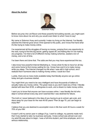 About the Author




                                      Solomon Huey

Before we jump into List Recon and these powerful list building secrets, you might want
to know more about me and why you would even listen to what I have to say!

My name is Solomon Huey and currently I make my living on the Internet. I've literally
watched the Internet grow since it first opened to the public, and I know first hand what
it's like trying to make money online.

I've experienced all the struggles of having no money, jumping from one opportunity to
the next, trying to find the big secret, getting ripped off, and feeling like I'm not making
any progress. I've tried a lot of different money making schemes, wasted a ton of
money, and a ton of time.

I've been there and done that. The odds are that you may have experienced this too.

I also know how powerful Internet Marketing is. I know what it's like to have fun all day
and come home to find money waiting for me. I know how cool it is to make money
while you sleep. The Internet changed my life when I was still in high school, and I
realized that if someone else is making money online, I could do it too!

Luckily, there are so many tools available today that literally anyone can go online
today and get a business started.

You might think you need to be very intelligent and have thousands of dollars to
actually make any money online. The great news is you don't need any of that. I literally
started with less than $100, a willingness to work, and a dream to make money online.

I want you to know that anyone can have success online. I was literally the kid who
slept in school almost every day and it seemed like I was destined for failure.

The truth is I never believed in the idea of you having to go to school, get a job, and
slave away for your boss for the next 40-50 years! Then at age 70, you can begin to
enjoy life?

I believe that you are destined to accomplish more in life than work 40 hours a week for
75% of your life!

It wasn't until my senior year in college (Yup, I went to college, my parents made me!)
that I truly started to take my business seriously. I knew school was almost over and
my adult life was about to begin. I was a full time student, part time employee, and in a
serious relationship.
 