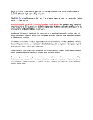 pays generous commissions, plus an opportunity to earn even more commissions in
over 40 different high converting programs.

Visit List Recon right now and discover how you can explode your income just by giving
away our free ebook.

Congratulations, you have Giveaway rights to This E-book! This product may be resold
or given away at the purchaser's discretion provided that this product is distributed in its
original form and not modified in any way.

Legal Notice: This product is copyrighted. This product may not be reproduced, distributed, or modified in any way
without the consent of the author. Anyone found doing so will be formally prosecuted to the fullest extent of the law
at the discretion of the author.


The publisher of this product has strived to provide the most accurate information available at the time of publication.
However the publisher makes no warranties and will not be held responsible for any losses or damages of any kind
as a result of the direct or indirect use of this product.


This product is not meant to be a source of business, legal, or financial advice. Readers are encouraged to seek the
help of licensed professionals when making business, legal, or financial decisions.


There are no guarantees of earnings or income as a result of using this product. The reader accepts responsibility
for their actions and understands the potential risk of loss when making business decisions. The publisher assumes
no responsibility or liability for actions of the reader of this report. The author reserves the right to make updates or
changes without notice.
 