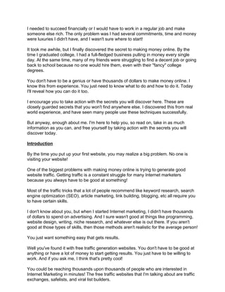 I needed to succeed financially or I would have to work in a regular job and make
someone else rich. The only problem was I had several commitments, time and money
were luxuries I didn't have, and I wasn't sure where to start!

It took me awhile, but I finally discovered the secret to making money online. By the
time I graduated college, I had a full-fledged business pulling in money every single
day. At the same time, many of my friends were struggling to find a decent job or going
back to school because no one would hire them, even with their "fancy" college
degrees.

You don't have to be a genius or have thousands of dollars to make money online. I
know this from experience. You just need to know what to do and how to do it. Today
I'll reveal how you can do it too.

I encourage you to take action with the secrets you will discover here. These are
closely guarded secrets that you won't find anywhere else. I discovered this from real
world experience, and have seen many people use these techniques successfully.

But anyway, enough about me. I'm here to help you, so read on, take in as much
information as you can, and free yourself by taking action with the secrets you will
discover today.

Introduction

By the time you put up your first website, you may realize a big problem. No one is
visiting your website!

One of the biggest problems with making money online is trying to generate good
website traffic. Getting traffic is a constant struggle for many Internet marketers
because you always have to be good at something!

Most of the traffic tricks that a lot of people recommend like keyword research, search
engine optimization (SEO), article marketing, link building, blogging, etc all require you
to have certain skills.

I don't know about you, but when I started Internet marketing, I didn't have thousands
of dollars to spend on advertising. And I sure wasn't good at things like programming,
website design, writing, niche research, and whatever else is out there. If you aren't
good at those types of skills, then those methods aren't realistic for the average person!

You just want something easy that gets results.

Well you've found it with free traffic generation websites. You don't have to be good at
anything or have a lot of money to start getting results. You just have to be willing to
work. And if you ask me, I think that's pretty cool!

You could be reaching thousands upon thousands of people who are interested in
Internet Marketing in minutes! The free traffic websites that I'm talking about are traffic
exchanges, safelists, and viral list builders.
 