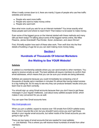 When it really comes down to it, there are mainly 3 types of people who use free traffic
websites and services:

     People who want more traffic
     People who want to make money online
     People who want both

Now what more could you ask for as an Internet marketer? You know exactly what
these people want and where to reach them! That makes it a lot easier to make money.

Even some of the biggest gurus on the Internet started with these methods and many
still use them today! I'm talking about some of the biggest names online, like Mike
Filsaime, James Grandstaff, Paul Kinder, Soren Jordansen, and Jason Dinner!

First, I'll briefly explain how each of these sites work. Then we'll dive into the finer
details of building a huge list so you can start making more money today.

                                        Section I
            Hundreds of Thousands Of Internet Marketers
                    Are Waiting to See YOUR Website!
Safelists

A safelist is a membership website where you can send emails to other members. You
agree to receive emails as well. The best safelists all require members to confirm their
email addresses, which means that you can be sure your emails are being delivered.

Safelists are awesome because you could immediately be contacting a list of
thousands of double opt-in members in minutes! It's almost like having instant access
to a big mailing list. So it's easy to see why they can produce fantastic results once you
learn how to use them correctly.

You should sign up using Gmail accounts because then you don't have to get these
messages in your regular mailboxes. Just about every safelist accepts Gmail, which
makes it very convenient for you as well.

You can open free Gmail accounts here:

http://mail.google.com

When you join a safelist, expect to receive over 100 emails from EACH safelist every
day. I know it sounds like a lot, but you shouldn't worry since you won't get these
emails in your regular email accounts, but rather inside of the Gmail accounts you are
going to sign up for.

There are two types of email accounts that are needed for most safelists:
    List Address: This is where you will receive those hundreds of emails from other
members.
 