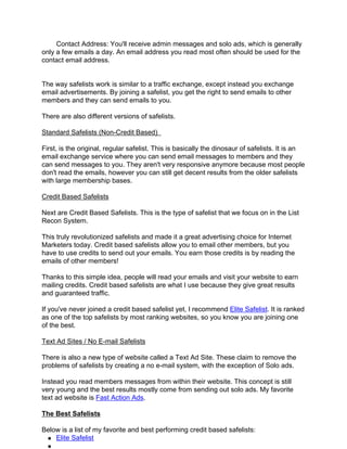 Contact Address: You'll receive admin messages and solo ads, which is generally
only a few emails a day. An email address you read most often should be used for the
contact email address.


The way safelists work is similar to a traffic exchange, except instead you exchange
email advertisements. By joining a safelist, you get the right to send emails to other
members and they can send emails to you.

There are also different versions of safelists.

Standard Safelists (Non-Credit Based)

First, is the original, regular safelist. This is basically the dinosaur of safelists. It is an
email exchange service where you can send email messages to members and they
can send messages to you. They aren't very responsive anymore because most people
don't read the emails, however you can still get decent results from the older safelists
with large membership bases.

Credit Based Safelists

Next are Credit Based Safelists. This is the type of safelist that we focus on in the List
Recon System.

This truly revolutionized safelists and made it a great advertising choice for Internet
Marketers today. Credit based safelists allow you to email other members, but you
have to use credits to send out your emails. You earn those credits is by reading the
emails of other members!

Thanks to this simple idea, people will read your emails and visit your website to earn
mailing credits. Credit based safelists are what I use because they give great results
and guaranteed traffic.

If you've never joined a credit based safelist yet, I recommend Elite Safelist. It is ranked
as one of the top safelists by most ranking websites, so you know you are joining one
of the best.

Text Ad Sites / No E-mail Safelists

There is also a new type of website called a Text Ad Site. These claim to remove the
problems of safelists by creating a no e-mail system, with the exception of Solo ads.

Instead you read members messages from within their website. This concept is still
very young and the best results mostly come from sending out solo ads. My favorite
text ad website is Fast Action Ads.

The Best Safelists

Below is a list of my favorite and best performing credit based safelists:
    Elite Safelist
 