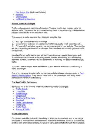 Fast Action Ads (No E-mail Safelist)
    Adtactics
    GOT Safelist
    List Building Maximizer

Manual Traffic Exchanges

Traffic exchanges are a very simple system. You use credits that you can trade for
website traffic. To get credits, you can either buy them or earn them by looking at other
peoples' websites for a set amount of time.

The concept is really easy and they basically work like this:

 1. You sign up with the traffic exchange.
 2. View member websites for a set amount of time (usually 10-30 seconds each).
 3. For every 2-3 websites you visit, you earn one visitor to your website. This number
will vary depending on the traffic exchange. Paid members also usually get more traffic
for less work.

Usually different traffic exchanges will each have their own special features as well.
Some of the most common are surfing games, banner advertising, text advertising,
downline builders, and more. But the bottom line is that they are designed to bring you
traffic.

You could be earning as much as 600 hits to your website within an hour of using a
traffic exchange!

One of my personal favorite traffic exchanges and also always a top converter is Paul
Kinder's Traffic-Splash. They always have tons of fun promotions that really make
participation more fun and exciting.

The Best Traffic Exchanges

Below is a list of my favorite and best performing Traffc Exchanges:
    Traffic-Splash
    I Love Hits
    StartXchange
    Dragon Surf
    Advertising Know How
    Blue-Surf
    Tezak Traffic Power
    Traffic Gifts
    Traffic Witch
    Soaring 4 Traffic

Viral List Builders

People join a viral list builder for the ability to advertise to members, and in exchange
you agree to receive email advertisements from other members. Viral List Builders are
another form of email advertising, however it works somewhat differently from safelists.
 