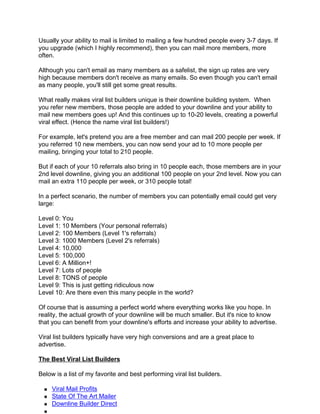 Usually your ability to mail is limited to mailing a few hundred people every 3-7 days. If
you upgrade (which I highly recommend), then you can mail more members, more
often.

Although you can't email as many members as a safelist, the sign up rates are very
high because members don't receive as many emails. So even though you can't email
as many people, you'll still get some great results.

What really makes viral list builders unique is their downline building system. When
you refer new members, those people are added to your downline and your ability to
mail new members goes up! And this continues up to 10-20 levels, creating a powerful
viral effect. (Hence the name viral list builders!)

For example, let's pretend you are a free member and can mail 200 people per week. If
you referred 10 new members, you can now send your ad to 10 more people per
mailing, bringing your total to 210 people.

But if each of your 10 referrals also bring in 10 people each, those members are in your
2nd level downline, giving you an additional 100 people on your 2nd level. Now you can
mail an extra 110 people per week, or 310 people total!

In a perfect scenario, the number of members you can potentially email could get very
large:

Level 0: You
Level 1: 10 Members (Your personal referrals)
Level 2: 100 Members (Level 1's referrals)
Level 3: 1000 Members (Level 2's referrals)
Level 4: 10,000
Level 5: 100,000
Level 6: A Million+!
Level 7: Lots of people
Level 8: TONS of people
Level 9: This is just getting ridiculous now
Level 10: Are there even this many people in the world?

Of course that is assuming a perfect world where everything works like you hope. In
reality, the actual growth of your downline will be much smaller. But it's nice to know
that you can benefit from your downline's efforts and increase your ability to advertise.

Viral list builders typically have very high conversions and are a great place to
advertise.

The Best Viral List Builders

Below is a list of my favorite and best performing viral list builders.

     Viral Mail Profits
     State Of The Art Mailer
     Downline Builder Direct
 