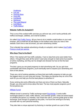 ViralHosts
     List Joe
     Viral Ad Store
     Viral URL
     List Bandit
     Adchiever
     The Lead Magnet
     List Effects
     Traffic Bailout

Website Traffic On Autopilot?!

This is one of the coolest traffic services you will ever see, and it works perfectly with
traffice exchanges, safelists, and viral list builders.

It's called Viral Traffic Frenzy. All you have to do is install a small toolbar on your web
browser, and a small text ad will display on the toolbar every time you view a new
website. Each time a new ad shows, you earn advertising credits!

This is literally free website advertising virtually on autopilot, which makes Viral Traffic
Frenzy a must join service.

Who Says They're the Best?

When I first started with free traffic websites, I had no idea that some were better than
others. I thought they were all the same! I was lucky enough to meet some true experts
of online marketing, and they set me straight and showed me how to find the best
programs.

The lists I gave you are great programs to start advertising with. As you get more
comfortable with those programs, you'll eventually want to expand your advertising and
look at new places.

There are a lot of ranking websites out there that rank traffic programs to help you get
the biggest return on your time and money. This helps you because they do a lot of the
work for you and help you find the best places to advertise in!

Every ranking site works differently and there are tons of them out there. Naturally
though, you only want to know about the best. The two most popular programs you'll
find anywhere are:

Affiliate Funnel

Affiliate funnel is owned by Traffic exchange expert Paul Kinder. It ranks traffic
exchanges based on votes, traffic delivery, and member growth. Votes are tiered based
on whether the person is a member, how recent the vote is, and the grade given to that
exchange. Even though it's graded by the public, I've found the rankings to be fairly
accurate with my own personal tracking.

They also take a unique approach by factoring in member growth as a part of their
 