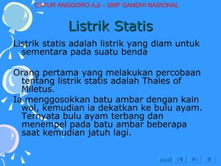 Listrik Statis Listrik statis adalah listrik yang diam untuk sementara pada suatu benda Orang pertama yang melakukan percobaan tentang listrik statis adalah Thales of Miletus. Ia menggosokkan batu ambar dengan kain wol, kemudian ia dekatkan ke bulu ayam. Ternyata bulu ayam terbang dan menempel pada batu ambar beberapa saat kemudian jatuh lagi. awal CATUR ANGGORO AJI – SMP GANDHI NASIONAL 