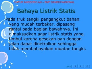 Bahaya Listrik Statis Pada truk tangki pengangkut bahan yang mudah terbakar, dipasang rantai pada bagian bawahnya. Ini dimaksudkan agar listrik statis yang timbul karena gesekan ban dengan jalan dapat dinetralkan sehingga tidak membahayakan muatan tangki. awal CATUR ANGGORO AJI – SMP GANDHI NASIONAL 