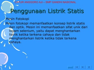 Penggunaan Listrik Statis Mesin Fotokopi Mesin fotokopi memanfaatkan konsep listrik statis dan optik. Mesin ini memanfaatkan sifat unik dari logam selenium, yaitu dapat menghantarkan listrik ketika terkena cahaya dan tidak menghantarkan listrik ketika tidak terkena cahaya. awal CATUR ANGGORO AJI – SMP GANDHI NASIONAL 