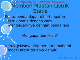 Memberi Muatan Listrik Statis Suatu benda dapat diberi muatan listrik statis dengan cara menggosoknya dengan benda lain Mengapa demikian? Untuk jelasnya kita perlu memahami model atom terlebih dahulu. awal CATUR ANGGORO AJI – SMP GANDHI NASIONAL 