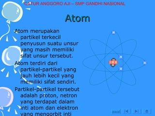 Atom Atom merupakan partikel terkecil penyusun suatu unsur yang masih memiliki sifat unsur tersebut.  Atom terdiri dari partikel-partikel yang jauh lebih kecil yang memiliki sifat sendiri. Partikel-partikel tersebut adalah proton, netron yang terdapat dalam inti atom dan elektron yang mengorbit inti dengan lintasan tertentu. awal CATUR ANGGORO AJI – SMP GANDHI NASIONAL 