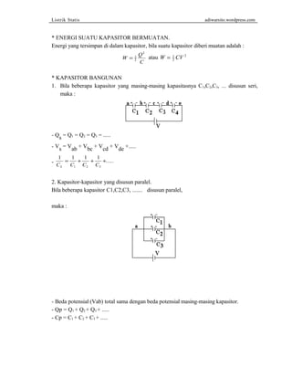 Listrik Statis adiwarsito.wordpress.com 
* ENERGI SUATU KAPASITOR BERMUATAN. 
Energi yang tersimpan di dalam kapasitor, bila suatu kapasitor diberi muatan adalah : 
W Q 
C 
= 1 
2 
2 
atau W = 1 CV 
2 
2 
* KAPASITOR BANGUNAN 
1. Bila beberapa kapasitor yang masing-masing kapasitasnya C1,C2,C3, ... disusun seri, 
maka : 
- Qs = Q1 = Q2 = Q3 = ..... 
- Vs = Vab + Vbc + Vcd + Vde +..... 
1 = 1 + 1 - 
+ 1 
+..... 
1 2 3 C C C C S 
2. Kapasitor-kapasitor yang disusun paralel. 
Bila beberapa kapasitor C1,C2,C3, ....... disusun paralel, 
maka : 
- Beda potensial (Vab) total sama dengan beda potensial masing-masing kapasitor. 
- Qp = Q1 + Q2 + Q3 + ..... 
- Cp = C1 + C2 + C3 + ..... 
 