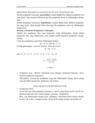 Listrik Statis adiwarsito.wordpress.com 
MERUBAH BESARNYA KAPASITAS SUATU PENGHANTAR : 
Sebuah penghantar bermuatan, potensialnya semakin kecil kalau didekati penghantar lain 
yang netral. Akan menjadi lebih kecil lagi bila penghantar netral itu dihubungkan dengan 
bumi. 
Sebuah penghantar bermuatan, kapasitasnya semakin besar kalau didekati penghantar 
lain yang netral. Akan menjadi lebih besar lagi bila penghantar netral itu dihubungkan 
dengan bumi. 
Besarnya Potensial Penghantar Gabungan: 
Apabila dua penghantar baru yang bermuatan saling dihubungkan, terjadi sebuah 
penghantar baru yang kapasitasnya sama dengan jumlah kapasitas penghantar masing-masing. 
Untuk dua penghantar yang belum dihubungkan berlaku : 
Q1 = C1 V1 atau Q2 = C2 V2 
Setelah dihubungkan : (Jumlah Muatan Tidak Berubah) 
Q1 + Q2 = C V 
atau : C1 V1 + C2 V2 = C1 V + C2 V = ( C1 + C2 ) V 
V C V C V 
C C 
= 
+ 
+ 
1 2 2 2 
1 2 
---oOo--- 
* Penghantar yang dibentuk sedemikian rupa sehingga mempunyai kapasitas besar 
disebut kondensator (kapasitor). 
(Merupakan susunan dua penghantar yang satu dihubungkan dengan bumi sedang 
yang lain diberi muatan dan diantaranya ada isolator. 
MACAM-MACAM KONDENSATOR. 
1. Kondensator Bola: 
Terdiri dari dua bola penghantar konsentris A dan B, yang berjari-jari R1 dan R2 cm. 
Diantara kedua bola ada isolator dengan konstanta dielektrikum 
Bola luar dihubungkan dengan bumi, sedangkan bola dalam diberi muatan melalui 
kawat k. Di A akan terdapat muatan +Q dan di B terdapat muatan -Q (resultan=0) 
 
