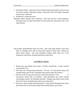 Listrik Statis adiwarsito.wordpress.com 
5. Kondensator Balok : terdiri dari dua baris lapisan lempeng timah putih, yang satu sama 
lain saling menyisip. Maksudnya dengan volumeyang relatif kecil dapat menyimpan 
muatan yang relatif besar. 
6. Kondensator variabel atau putar : 
Digunakan dalam peralatan radio. Bentuknya terdiri dari dua deret pelat penghantar, 
pelat-pelat yang satu dapat dimasukkan di antara pelat-pelat yang lainnya, dari deret 
yang berlainan. 
Pada gambar memperlihatkan hanya satu deret pelat yang dapat berputar (yaitu deret 
pelat A) sedangkan deret pelat B tetap pada tempatnya. Kalau pelat A diputar ke 
dalam berarti dengan arah yang ditunjukkan dengan panah maka luas S dari 
kondensator makin besar, jadi juga kapasitasnya makin besar. 
LATIHAN SOAL 
1. Berapa gaya yang dialami oleh muatan +10 mikro coulomb dan -2 mikro coulomb 
yang berjarak 30 cm. 
2. Dua buah titik masing-masing bermuatan +140 dan +70 statcoulomb saling tolak 
menolak dengan gaya 98 dyne. Berapakah jarak anatara kedua titik tersebut.? 
3. Dua bola A dan B yang sama besarnyya, mula-mula bermuatan -5 dan +9 
statcoulomb. Kedua bola itu kemudian saling disentuhkan den setelah terdapat 
keseimbangan muatan, lalu dijatuhkan demikian sehingga yang bekerja antara kedua 
bola itu 0,25 dyne. Berapakah jarak antara pusat kedua bola ? 
4. Dua bola A dan B masing-masing bermuatan +6 statcoulomb. Berapakah jarak antara 
pusat kedua bola itu bila di udara saling tolak-menolak dengan gaya 9 dyne? 
 