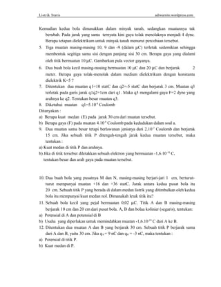 Listrik Statis adiwarsito.wordpress.com 
Kemudian kedua bola dimasukkan dalam minyak tanah, sedangkan muatannya tak 
berubah. Pada jarak yang sama ternyata kini gaya tolak menolaknya menjadi 4 dyne. 
Berapa tetapan dielektrikum untuk minyak tanah menurut percobaan tersebut. 
5. Tiga muatan masing-masing 10, 9 dan -9 (dalam mC) terletak sedemikian sehingga 
membentuk segitiga sama sisi dengan panjang sisi 30 cm. Berapa gaya yang dialami 
oleh titik bermuatan 10 mC. Gambarkan pula vector gayanya. 
6. Dua buah bola kecil masing-masing bermuatan 10 mC dan 20 mC dan berjarak 2 
meter. Berapa gaya tolak-menolak dalam medium dielektrikum dengan konstanta 
dielektrik K=5 ? 
7. Ditentukan dua muatan q1=10 statC dan q2=-5 statC dan berjarak 3 cm. Muatan q3 
terletak pada garis jarak q1q2=1cm dari q1. Maka q3 mengalami gaya F=2 dyne yang 
arahnya ke q2. Tentukan besar muatan q3. 
8. Diketahui muatan q1=5.10-9 Coulomb 
Ditanyakan : 
a) Berapa kuat medan (E) pada jarak 30 cm dari muatan tersebut. 
b) Berapa gaya (F) pada muatan 4.10-9 Coulomb pada kedudukan dalam soal a. 
9. Dua muatan sama besar tetapi berlawanan jenisnya dari 2.10-7 Coulomb dan berjarak 
15 cm. Jika sebuah titik P ditengah-tengah jarak kedua muatan tersebut, maka 
tentukan : 
a) Kuat medan di titik P dan arahnya. 
b) Jika di titik tersebut diletakkan sebuah elektron yang bermuatan -1,6.10-19 C, 
tentukan besar dan arah gaya pada muatan tersebut. 
10. Dua buah bola yang pusatnya M dan N, masing-masing berjari-jari 1 cm, berturut-turut 
mempunyai muatan +16 dan +36 statC. Jarak antara kedua pusat bola itu 
20 cm. Sebuah titik P yang berada di dalam medan listrik yang ditimbulkan oleh kedua 
bola itu mempunyai kuat medan nol. Dimanakah letak titik itu? 
11. Sebuah bola kecil yang pejal bermuatan 0,02 mC. Titik A dan B masing-masing 
berjarak 10 cm dan 20 cm dari pusat bola. A, B dan bolaa kolinier (segaris), tentukan: 
a) Potensial di A dan potensial di B 
b) Usaha yang diperlukan untuk memindahkan muatan -1,6.10-19 C dari A ke B. 
12. Ditentukan dua muatan A dan B yang berjarak 30 cm. Sebuah titik P berjarak sama 
dari A dan B, yaitu 30 cm. Jika qA = 9 nC dan qB = -3 nC, maka tentukan : 
a) Potensial di titik P. 
b) Kuat medan di P. 
 