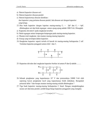 Listrik Statis adiwarsito.wordpress.com 
a) Baterai kapasitor disusun seri. 
b) Baterai kapasitor disusun paralel. 
c) Baterai kapasitornya disusun demikian : 
dua kapasitor yang pertama disusun paralel, lalu disusun seri dengan kapasitor 
yang ketiga. 
23. Dua buah kapasitor dengan kapsitas masing-masing C1 = 3pF dan C2 = 6pF, 
dihubungkan seri dan beda tegangan antara ujung-ujung adalah 1000 Volt. Hitunglah: 
a) Kapasitas ekivalen C pada rangkaian tersebut. 
b) Beda tegangan antara lempengan-lempengan pada masing-masing kapasitor. 
c) Muatan total rangkaian dan muatan masing-masing kapasitor. 
d) Energi yang tersimpan dalam kapasitor. 
24. Rangkaian kapasitor seperti tertulis di bawah ini masing-masing berkapasitas 2 mF. 
Tentukan kapasitas pengganti antara titik 1 dan 3. 
25. Kapasitas ekivalen dari rangkaian kapasitor berikut ini antara P dan Q adalah ......... 
26. Sebuah penghantar yang kapasitasnya 10-5 F dan potensialnya 24000 Volt oleh 
sepotong kawat penghantar kecil yang kapasitasnya boleh diabaikan. Berapakah 
potensial akhir ? dan berapa muatan masing-masing setelah dihubungkan ? 
27. Tiga buah kapasitor masing-masing berkapasitas C farad. Dengan menghubungkan 
secara seri dan/atau paralel, carilah harga-harga kapasitas penggannti yang mungkin. 
