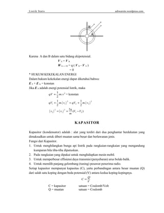 Listrik Statis adiwarsito.wordpress.com 
Karena A dan B dalam satu bidang ekipotensial. 
V A = V B 
W A----->B = q ( V B - V A ) 
= 0 
* HUKUM KEKEKALAN ENERGI 
Dalam hukum kekekalan energi dapat diketahui bahwa: 
E P + E K = konstan 
Jika E P adalah energi potensial listrik, maka 
qV + 1 m v 
2 
. 2 = konstan 
1 1 
2 
2 
2 
qV m (v ) 2 
qV m (v ) 1 1 
+ . = + . 
( v ) ( v ) q 
2 2 
= + 2 ( - ) 
V V 2 
m 
2 
1 
2 
1 2 
KAPASITOR 
Kapasitor (kondensator) adalah : alat yang terdiri dari dua penghantar berdekatan yang 
dimaksudkan untuk diberi muatan sama besar dan berlawanan jenis. 
Fungsi dari Kapasitor. 
1. Untuk menghilangkan bunga api listrik pada rangkaian-rangkaian yang mengandung 
kumparan bila tiba-tiba diputuskan. 
2. Pada rangkaian yang dipakai untuk menghidupkan mesin mobil. 
3. Untuk memperbesar effisiensi daya transmisi (penyebaran) arus bolak-balik. 
4. Untuk memilih panjang gelombang (tuning) pesawat penerima radio. 
Setiap kapasitor mempunyai kapasitas (C), yaitu perbandingan antara besar muatan (Q) 
dari salah satu keping dengan beda potensial (V) antara kedua keping-kepingnya. 
C Q 
V 
= 
C = kapasitor satuan = Coulomb/Volt 
Q = muatan satuan = Coulomb 
 