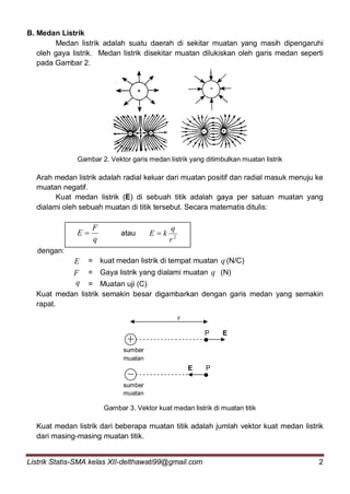 Listrik Statis-SMA kelas XII-delthawati99@gmail.com 2
B. Medan Listrik
Medan listrik adalah suatu daerah di sekitar muatan yang masih dipengaruhi
oleh gaya listrik. Medan listrik disekitar muatan dilukiskan oleh garis medan seperti
pada Gambar 2.
Gambar 2. Vektor garis medan listrik yang ditimbulkan muatan listrik
Arah medan listrik adalah radial keluar dari muatan positif dan radial masuk menuju ke
muatan negatif.
Kuat medan listrik (E) di sebuah titik adalah gaya per satuan muatan yang
dialami oleh sebuah muatan di titik tersebut. Secara matematis ditulis:
q
F
E  atau 2
r
q
kE 
dengan:
E = kuat medan listrik di tempat muatan q (N/C)
F = Gaya listrik yang dialami muatan q (N)
q = Muatan uji (C)
Kuat medan listrik semakin besar digambarkan dengan garis medan yang semakin
rapat.
Gambar 3. Vektor kuat medan listrik di muatan titik
Kuat medan listrik dari beberapa muatan titik adalah jumlah vektor kuat medan listrik
dari masing-masing muatan titik.
sumber
muatan
sumber
muatan
P E
r
E P
 