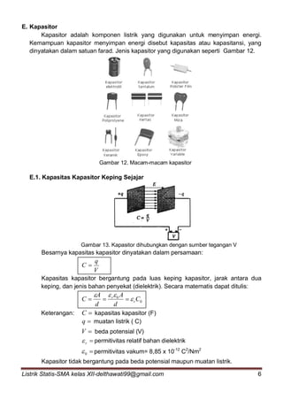 Listrik Statis-SMA kelas XII-delthawati99@gmail.com 6
E. Kapasitor
Kapasitor adalah komponen listrik yang digunakan untuk menyimpan energi.
Kemampuan kapasitor menyimpan energi disebut kapasitas atau kapasitansi, yang
dinyatakan dalam satuan farad. Jenis kapasitor yang digunakan seperti Gambar 12.
Gambar 12. Macam-macam kapasitor
E.1. Kapasitas Kapasitor Keping Sejajar
Gambar 13. Kapasitor dihubungkan dengan sumber tegangan V
Besarnya kapasitas kapasitor dinyatakan dalam persamaan:
V
q
C 
Kapasitas kapasitor bergantung pada luas keping kapasitor, jarak antara dua
keping, dan jenis bahan penyekat (dielektrik). Secara matematis dapat ditulis:
0
0
C
d
A
d
A
C r
r



Keterangan: C kapasitas kapasitor (F)
q muatan listrik ( C)
V beda potensial (V)
r permitivitas relatif bahan dielektrik
0 permitivitas vakum= 8,85 x 10-12
C2
/Nm2
Kapasitor tidak bergantung pada beda potensial maupun muatan listrik.
 