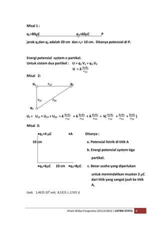 Wiwit Widya Pangestika (201231063) | LISTRIK STATIS B
Misal 1 :
q1=80C q2=60C P
jarak q1dan q2 adalah 20 cm dan r2= 10 cm. Ditanya potensial di P.
Energi potensial system n partikel.
Untuk sistem dua partikel : U = q2 V1 = q1.V2
U =
Misal 2:
q1 r12 q2
r13 r23
q3
Ut = U12 + U13 + U23 = + + = k( + + )
Misal 3:
q1=4 C A Ditanya :
10 cm a. Potensial listrik di titik A
b. Energi potensial system tiga
partikel.
q2=6C 10 cm q3=8C c. Besar usaha yang diperlukan
untuk memindahkan muatan 2 C
dari titik yang sangat jauh ke titik
A,
(Jwb. 1,4625.106
volt, 8,5221 J, 2,925 J)
 