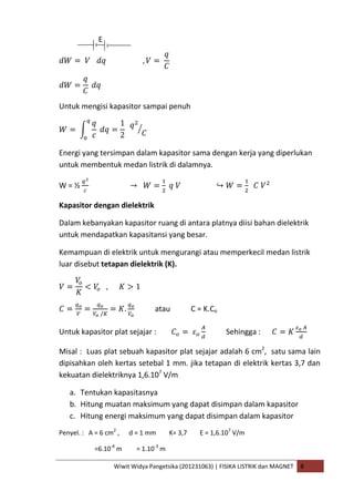 Wiwit Widya Pangetsika (201231063) | FISIKA LISTRIK dan MAGNET B
E
Untuk mengisi kapasitor sampai penuh
Energi yang tersimpan dalam kapasitor sama dengan kerja yang diperlukan
untuk membentuk medan listrik di dalamnya.
W = ½
Kapasitor dengan dielektrik
Dalam kebanyakan kapasitor ruang di antara platnya diisi bahan dielektrik
untuk mendapatkan kapasitansi yang besar.
Kemampuan di elektrik untuk mengurangi atau memperkecil medan listrik
luar disebut tetapan dielektrik (K).
atau C = K.Co
Untuk kapasitor plat sejajar : Sehingga :
Misal : Luas plat sebuah kapasitor plat sejajar adalah 6 cm2
, satu sama lain
dipisahkan oleh kertas setebal 1 mm. jika tetapan di elektrik kertas 3,7 dan
kekuatan dielektriknya 1,6.107
V/m
a. Tentukan kapasitasnya
b. Hitung muatan maksimum yang dapat disimpan dalam kapasitor
c. Hitung energi maksimum yang dapat disimpan dalam kapasitor
Penyel. : A = 6 cm2
, d = 1 mm K= 3,7 E = 1,6.107
V/m
=6.10-4
m = 1.10-3
m
 