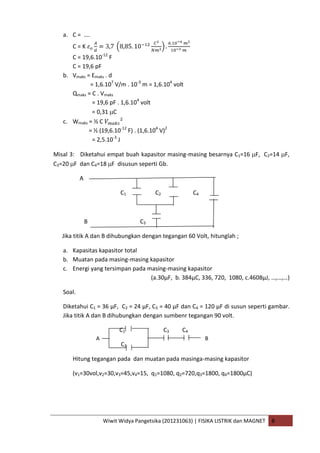 Wiwit Widya Pangetsika (201231063) | FISIKA LISTRIK dan MAGNET B
a. C = ….
C = K
C = 19,6.10-12
F
C = 19,6 pF
b. Vmaks = Emaks . d
= 1,6.107
V/m . 10-3
m = 1,6.104
volt
Qmaks = C . Vmaks
= 19,6 pF . 1,6.104
volt
= 0,31 C
c. Wmaks = ½ C
= ½ (19,6.10-12
F) . (1,6.104
V)2
= 2,5.10-3
J
Misal 3: Diketahui empat buah kapasitor masing-masing besarnya C1=16 F, C2=14 F,
C3=20 F dan C4=18 F disusun seperti Gb.
A
C1 C2 C4
B C3
Jika titik A dan B dihubungkan dengan tegangan 60 Volt, hitunglah ;
a. Kapasitas kapasitor total
b. Muatan pada masing-masing kapasitor
c. Energi yang tersimpan pada masing-masing kapasitor
(a.30µF, b. 384µC, 336, 720, 1080, c.4608µJ, …,…,…)
Soal.
Diketahui C1 = 36 µF, C2 = 24 µF, C3 = 40 µF dan C4 = 120 µF di susun seperti gambar.
Jika titik A dan B dihubungkan dengan sumbenr tegangan 90 volt.
C1 C3 C4
C2
Hitung tegangan pada dan muatan pada masinga-masing kapasitor
(v1=30vol,v2=30,v3=45,v4=15, q1=1080, q2=720,q3=1800, q4=1800µC)
A B
 