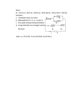 Misal :
R1 = 25 , R2 = 20 , R3 = 60 , R4 = 30 dan R5 = 10 , Jika V = 60 volt
tentukan :
a. Hambatan total, arus total R1 R2
b. Beda potensial V1, V2, V3 , V4 dan V5
c. Arus pada masing-masing hambatan R3
d. energi total bila arus mengalir selama
20 menit R4 R5
i V
(Jwb.: v1= 37,5 Volt , V2=V3=22,5Volt, V4=45 Volt, )
 