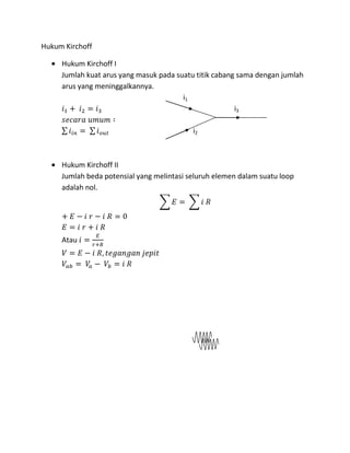 Hukum Kirchoff
Hukum Kirchoff I
Jumlah kuat arus yang masuk pada suatu titik cabang sama dengan jumlah
arus yang meninggalkannya.
i1
i3
i2
Hukum Kirchoff II
Jumlah beda potensial yang melintasi seluruh elemen dalam suatu loop
adalah nol.
Atau
 
