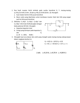 1. Dua buah muatan listrik terletak pada sumbu koordinat X, Y. masing-masing
q1=50 C di titik (-0.4m , 0) dan q2=40 C di titik (0.6m , 0). Hitunglah:
a. Kuat medan listrik di titik pusat koordinat
b. Besar usaha yang diperlukan untuk membawa muatan 10 C dari titik yang sangat
jauh ke titik pusat koordinat
2. Diketahui C1=8 F, C2=16 F, C3=8 F dan
C4=18 F. titik A dan B dihubungkan dengan
beda potensial 30 Volt. Hitunglah:
a. Kapasitas kapasitor total
b. Energi yang disimpan pada kapasitas C1
dan C4
(a. 24 b. 2025, 8100 )
3. Hitunglah kuat arus (besar dan arah) yang mengalir pada masing-masing cabang kawat
dalam rangkaian berikut ini.
R1 = 8 , R2 = 10 , R3 = 6
R1 E2,r2 E1 = 6V, r1 = 1 dan E2 = 12 V, r2 = 1
E1,r1 R2 R3
( Jwb. i1=0,19 A, i2=0,70 A i3 =0,89 A )
BA C1
C2
C3
C4
 