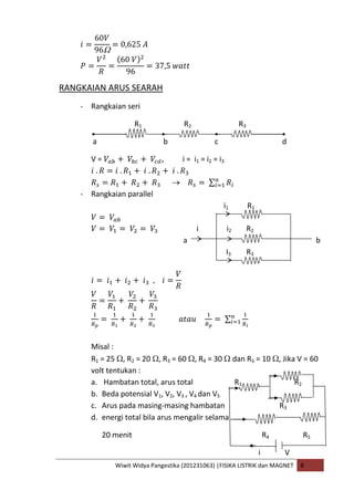 Wiwit Widya Pangestika (201231063) |FISIKA LISTRIK dan MAGNET B
RANGKAIAN ARUS SEARAH
- Rangkaian seri
R1 R2 R3
a b c d
V = , i = i1 = i2 = i3
- Rangkaian parallel
i1 R1
i i2 R2
a b
I3 R3
Misal :
R1 = 25 , R2 = 20 , R3 = 60 , R4 = 30 dan R5 = 10 , Jika V = 60
volt tentukan :
a. Hambatan total, arus total R1 R2
b. Beda potensial V1, V2, V3 , V4 dan V5
c. Arus pada masing-masing hambatan R3
d. energi total bila arus mengalir selama
20 menit R4 R5
i V
 