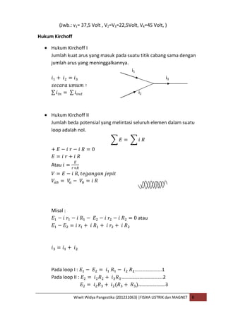 Wiwit Widya Pangestika (201231063) |FISIKA LISTRIK dan MAGNET B
(Jwb.: v1= 37,5 Volt , V2=V3=22,5Volt, V4=45 Volt, )
Hukum Kirchoff
Hukum Kirchoff I
Jumlah kuat arus yang masuk pada suatu titik cabang sama dengan
jumlah arus yang meninggalkannya.
i1
i3
i2
Hukum Kirchoff II
Jumlah beda potensial yang melintasi seluruh elemen dalam suatu
loop adalah nol.
Atau
Misal :
atau
Pada loop I : ………………….1
Pada loop II : …………………………….2
………………….3
 