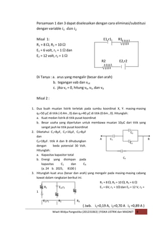 Wiwit Widya Pangestika (201231063) |FISIKA LISTRIK dan MAGNET B
Persamaan 1 dan 3 dapat diselesaikan dengan cara eliminasi/substitusi
dengan variable
Misal 1: E1,r1 R1
R1 = 8 , R2 = 10
E1 = 6 volt, r1 = 1 dan
E2 = 12 volt, r2 = 1
R2 E2,r2
Di Tanya : a. arus yang mengalir (besar dan arah)
b. tegangan vab dan vcd
c. jika va = 0, hitung vb, v5, dan vd
Misal 2 :
1. Dua buah muatan listrik terletak pada sumbu koordinat X, Y. masing-masing
q1=50 C di titik (-0.4m , 0) dan q2=40 C di titik (0.6m , 0). Hitunglah:
a. Kuat medan listrik di titik pusat koordinat
b. Besar usaha yang diperlukan untuk membawa muatan 10 C dari titik yang
sangat jauh ke titik pusat koordinat
2. Diketahui C1=8 F, C2=16 F, C3=8 F
dan
C4=18 F. titik A dan B dihubungkan
dengan beda potensial 30 Volt.
Hitunglah:
a. Kapasitas kapasitor total
b. Energi yang disimpan pada
kapasitas C1 dan C4
(a. 24 b. 2025, 8100 )
3. Hitunglah kuat arus (besar dan arah) yang mengalir pada masing-masing cabang
kawat dalam rangkaian berikut ini.
R1 = 8 , R2 = 10 , R3 = 6
R1 E2,r2 E1 = 6V, r1 = 1 dan E2 = 12 V, r2 =
1
E1,r1 R2 R3
( Jwb. i1=0,19 A, i2=0,70 A i3 =0,89 A )
BA C1
C2
C3
C4
 