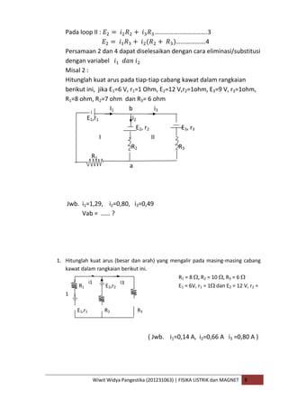 Wiwit Widya Pangestika (201231063) | FISIKA LISTRIK dan MAGNET B
Pada loop II : …………………………….3
……………….4
Persamaan 2 dan 4 dapat diselesaikan dengan cara eliminasi/substitusi
dengan variabel
Misal 2 :
Hitunglah kuat arus pada tiap-tiap cabang kawat dalam rangkaian
berikut ini, jika E1=6 V, r1=1 Ohm, E2=12 V,r2=1ohm, E3=9 V, r3=1ohm,
R1=8 ohm, R2=7 ohm dan R3= 6 ohm
I1 b i3
E1,r1 i2
E2, r2 E3, r3
I II
R2 R3
R1
a
Jwb. i1=1,29, i2=0,80, i3=0,49
Vab = …… ?
1. Hitunglah kuat arus (besar dan arah) yang mengalir pada masing-masing cabang
kawat dalam rangkaian berikut ini.
R1 = 8 , R2 = 10 , R3 = 6
R1 E2,r2 E1 = 6V, r1 = 1 dan E2 = 12 V, r2 =
1
E1,r1 R2 R3
( Jwb. i1=0,14 A, i2=0,66 A i3 =0,80 A )
i1 I3
 