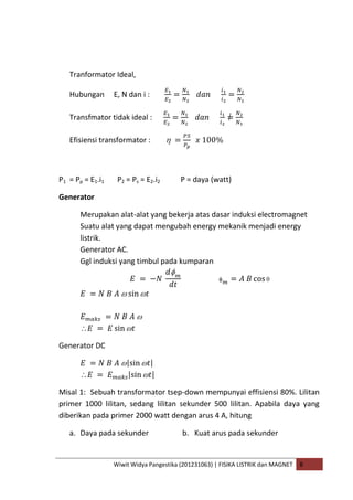 Wiwit Widya Pangestika (201231063) | FISIKA LISTRIK dan MAGNET B
Tranformator Ideal,
Hubungan E, N dan i :
Transfmator tidak ideal :
Efisiensi transformator :
P1 = Pp = E1.i1 P2 = Ps = E2.i2 P = daya (watt)
Generator
Merupakan alat-alat yang bekerja atas dasar induksi electromagnet
Suatu alat yang dapat mengubah energy mekanik menjadi energy
listrik.
Generator AC.
Ggl induksi yang timbul pada kumparan
Generator DC
Misal 1: Sebuah transformator tsep-down mempunyai effisiensi 80%. Lilitan
primer 1000 lilitan, sedang lilitan sekunder 500 lilitan. Apabila daya yang
diberikan pada primer 2000 watt dengan arus 4 A, hitung
a. Daya pada sekunder b. Kuat arus pada sekunder
 