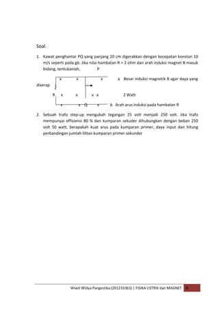 Wiwit Widya Pangestika (201231063) | FISIKA LISTRIK dan MAGNET B
Soal.
1. Kawat penghantar PQ yang panjang 20 cm digerakkan dengan kecepatan konstan 10
m/s seperti pada gb. Jika nilai hambatan R = 2 ohm dan arah induksi magnet B masuk
bidang, tentukanlah, P
x x x a Besar induksi magnetik B agar daya yang
diserap
R x x v x 2 Watt
x x Q x b Arah arus induksi pada hambatan R
2. Sebuah trafo step-up mengubah tegangan 25 volt menjadi 250 volt. Jika trafo
mempunyai effisiensi 80 % dan kumparan sekuder dihubungkan dengan beban 250
volt 50 watt, berapakah kuat arus pada kumparan primer, daya input dan hitung
perbandingan jumlah lilitan kumparan primer sekunder
 