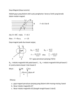 Gaya Magnet.(Gaya Lorents)
Adalah gaya yang dialami oleh suatu penghantar berarus listrik yang berada
dalam medan magnet.
L θ
B F = B i l Sin θ
i F
Jika θ = 90o
, maka F = B i l
Atau : F = B q v, v = l/t
Gaya magnet pada dua kawat sejajar,
i1 i2
B12 = B21 =
F = atau =
F d F/l = gaya persatuan panjang ( N/m)
B12 =induksi magnetik titik pada kawat 1, B21 = induksi magnetik titik pd kawat 2
d= jarak anatara kawat 1 dan kawat 2
Misal : i1 8A i2 6 A
…20•cm …20cm.•P
Ditanya
a. gaya magnet persatuan panjang yang dialami oleh masing-masing kawat
b. Besar induksi magnetik di P
c. Besar induksi magnetik di Q (tengah-tengah kawat 1 dan2)
Q
 