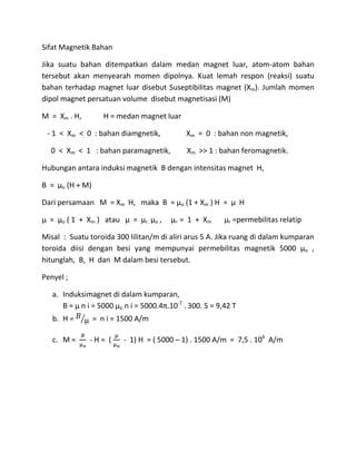 Sifat Magnetik Bahan
Jika suatu bahan ditempatkan dalam medan magnet luar, atom-atom bahan
tersebut akan menyearah momen dipolnya. Kuat lemah respon (reaksi) suatu
bahan terhadap magnet luar disebut Suseptibilitas magnet (Xm). Jumlah momen
dipol magnet persatuan volume disebut magnetisasi (M)
M = Xm . H, H = medan magnet luar
- 1 < Xm < 0 : bahan diamgnetik, Xm = 0 : bahan non magnetik,
0 < Xm < 1 : bahan paramagnetik, Xm >> 1 : bahan feromagnetik.
Hubungan antara induksi magnetik B dengan intensitas magnet H,
B = µo (H + M)
Dari persamaan M = Xm H, maka B = µo (1 + Xm ) H = µ H
µ = µo ( 1 + Xm ) atau µ = µr. µo , µr = 1 + Xm µr =permebilitas relatip
Misal : Suatu toroida 300 lilitan/m di aliri arus 5 A. Jika ruang di dalam kumparan
toroida diisi dengan besi yang mempunyai permebilitas magnetik 5000 µo ,
hitunglah, B, H dan M dalam besi tersebut.
Penyel ;
a. Induksimagnet di dalam kumparan,
B = µ n i = 5000 µo n i = 5000.4π.10-7
. 300. 5 = 9,42 T
b. H = = n i = 1500 A/m
c. M = - H = ( - 1) H = ( 5000 – 1) . 1500 A/m = 7,5 . 106
A/m
 