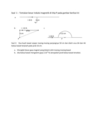 Soal 1 : Tentukan besar induksi magnetik di titip P pada gambar berikut ini
a
i =8 A 6 cm
®P
b i =12 A c
8 cm
6 cm r=12 cm
i=10 A
P P
Soal 2: Dua buah kawat sejajar masing-masing panjangnya 50 cm dan dialiri arus 6A dan 4A
kedua kawat terpisah pada jarak 16 cm.
a. Hitunglah besar gaya magnet yang dialami oleh masing-masing kawat
b. Jika kedua kawat mengalami gaya 2.10-6
N, berapakah jarak kedua kawat tersebut.
 