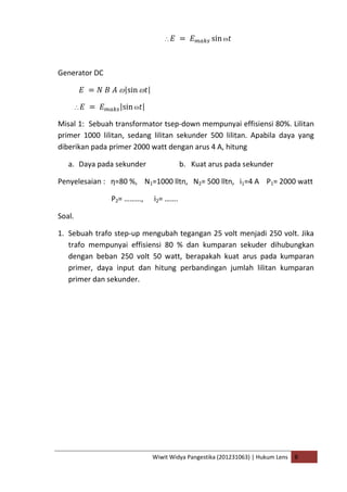 Wiwit Widya Pangestika (201231063) | Hukum Lens B
Generator DC
Misal 1: Sebuah transformator tsep-down mempunyai effisiensi 80%. Lilitan
primer 1000 lilitan, sedang lilitan sekunder 500 lilitan. Apabila daya yang
diberikan pada primer 2000 watt dengan arus 4 A, hitung
a. Daya pada sekunder b. Kuat arus pada sekunder
Penyelesaian : η=80 %, N1=1000 lltn, N2= 500 lltn, i1=4 A P1= 2000 watt
P2= ………, i2= …….
Soal.
1. Sebuah trafo step-up mengubah tegangan 25 volt menjadi 250 volt. Jika
trafo mempunyai effisiensi 80 % dan kumparan sekuder dihubungkan
dengan beban 250 volt 50 watt, berapakah kuat arus pada kumparan
primer, daya input dan hitung perbandingan jumlah lilitan kumparan
primer dan sekunder.
 