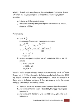Wiwit Widya Pangestika (201231063) | Hukum Lens B
Misal 2: Sebuah inductor terbuat dari kumparan kawat penghantar dengan
100 lilitan. Jika panjang kumparan 16cm dan luas penampangnya 8cm2
,
hitunglah
a. Induktansi diri kumparan tersebut
b. Induktansi diri kumparan jika kumparan tersebut disisipi antibisi
dengan = 500 o
Penyelesaian;
a.
b. Dengan adanya antibesi ( = 500 o), maka B dan fluks 500 kali
semula
L = 500 . 20 H
= 10000 H
= 0,01 H
Misal 3: Suatu silinder berongga dengan luas penampang luar 8 cm2
dililit
dengan kawat 40 lilitan, kemudian disikat dengan bahan isolator dan dililiti
lagi dengan kawat lain 20 lilitan. Panjang kumparan I 40 cm dan kumparan II
diatur simetri terhadap kumparan I. luas penampang kedua kumparan
dianggap sama dengan penampang silinder.
a. Tentukan induktansi bersama antara kumparan I dan kumparan II
b. Jika kumparan I dialiri arus i1 = 2 cos 100t, hitung ggl induksi pada
kumparan II
c. Jika kumparan Ii dialiri arus i2 = 2 cos 100t, hitung ggl induksi pada
kumparan I
 