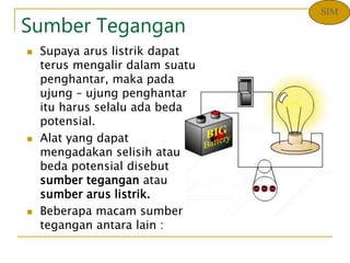 Sumber Tegangan
 Supaya arus listrik dapat
terus mengalir dalam suatu
penghantar, maka pada
ujung – ujung penghantar
itu harus selalu ada beda
potensial.
 Alat yang dapat
mengadakan selisih atau
beda potensial disebut
sumber tegangan atau
sumber arus listrik.
 Beberapa macam sumber
tegangan antara lain :
SIM
 