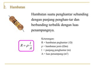 2. Hambatan
Hambatan suatu penghantar sebanding
dengan panjang penghan-tar dan
berbanding terbalik dengan luas
penampangnya.
l
R
A


Keterangan:
R = hambatan peghantar ()
 = hambatan jenis (m)
l = panjang penghantar (m)
A = luas penampang (m2)
 
