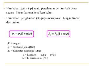 • Hambatan jenis () suatu penghantar bertam-bah besar
secara linear karena kenaikan suhu.
• Hambatan penghantar (R) juga merupakan fungsi linear
dari suhu.
0 (1 )
t t
  
   0 (1 )
t
R R t

  
Keterangan:
 = hambatan jenis (m)
R = hambatan penhantar (m)
 = koefsien suhu (/°C)
t = kenaikan suhu (/°C)
 