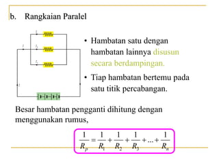 b. Rangkaian Paralel
• Hambatan satu dengan
hambatan lainnya disusun
secara berdampingan.
Besar hambatan pengganti dihitung dengan
menggunakan rumus,
• Tiap hambatan bertemu pada
satu titik percabangan.
1 2 3
1 1 1 1 1
...
p n
R R R R R
    
 