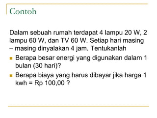 Contoh
Dalam sebuah rumah terdapat 4 lampu 20 W, 2
lampu 60 W, dan TV 60 W. Setiap hari masing
– masing dinyalakan 4 jam. Tentukanlah
 Berapa besar energi yang digunakan dalam 1
bulan (30 hari)?
 Berapa biaya yang harus dibayar jika harga 1
kwh = Rp 100,00 ?
 