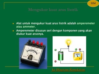 Mengukur kuat arus listrik
 Alat untuk mengukur kuat arus listrik adalah amperemeter
atau ammeter.
 Amperemeter disusun seri dengan komponen yang akan
diukur kuat arusnya.
ke Diagram Rangkaian
SIM
 