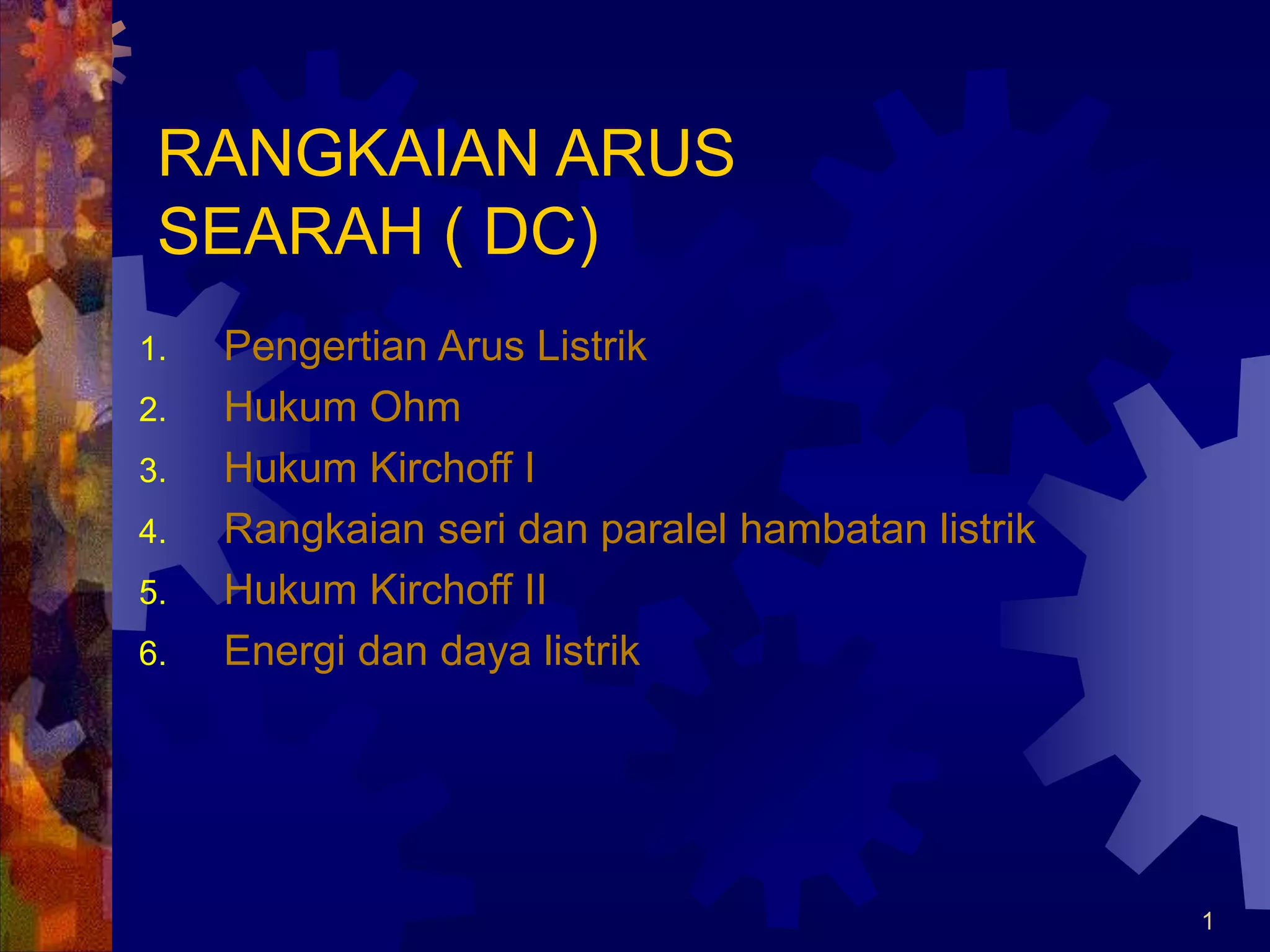 1
RANGKAIAN ARUS
SEARAH ( DC)
1. Pengertian Arus Listrik
2. Hukum Ohm
3. Hukum Kirchoff I
4. Rangkaian seri dan paralel hambatan listrik
5. Hukum Kirchoff II
6. Energi dan daya listrik
 