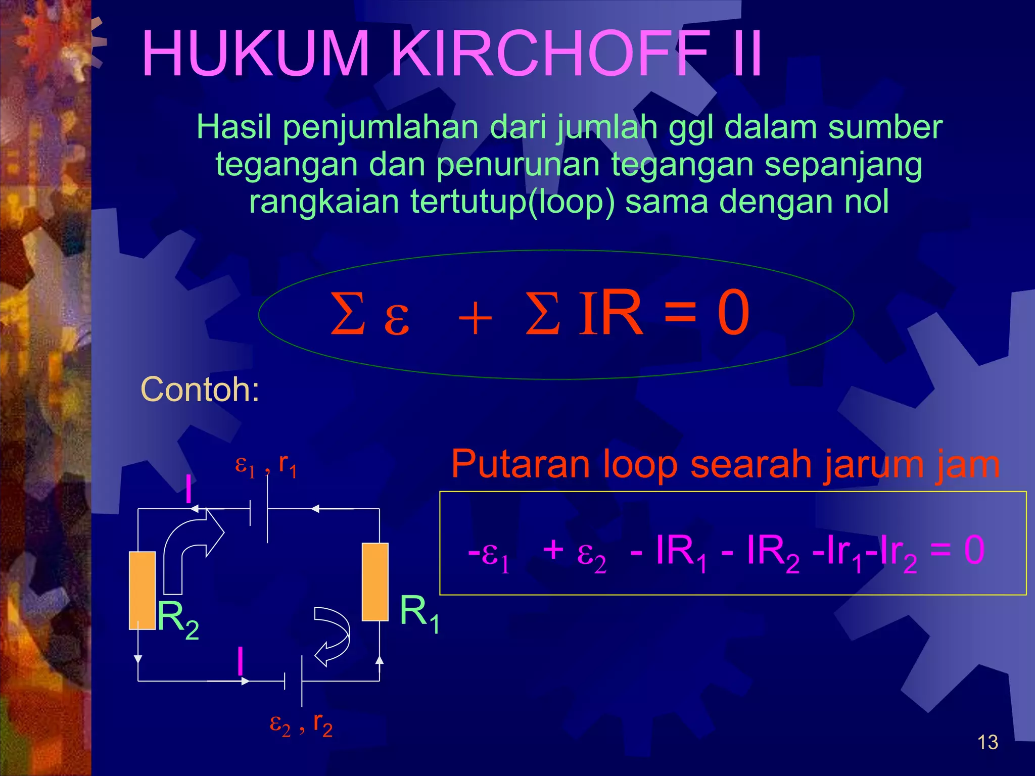 13
HUKUM KIRCHOFF II
Hasil penjumlahan dari jumlah ggl dalam sumber
tegangan dan penurunan tegangan sepanjang
rangkaian tertutup(loop) sama dengan nol
S e + S IR = 0
Contoh:
e1 , r1
e2 , r2
R1
R2
Putaran loop searah jarum jam
I
I
-e1 + e2 - IR1 - IR2 -Ir1-Ir2 = 0
 