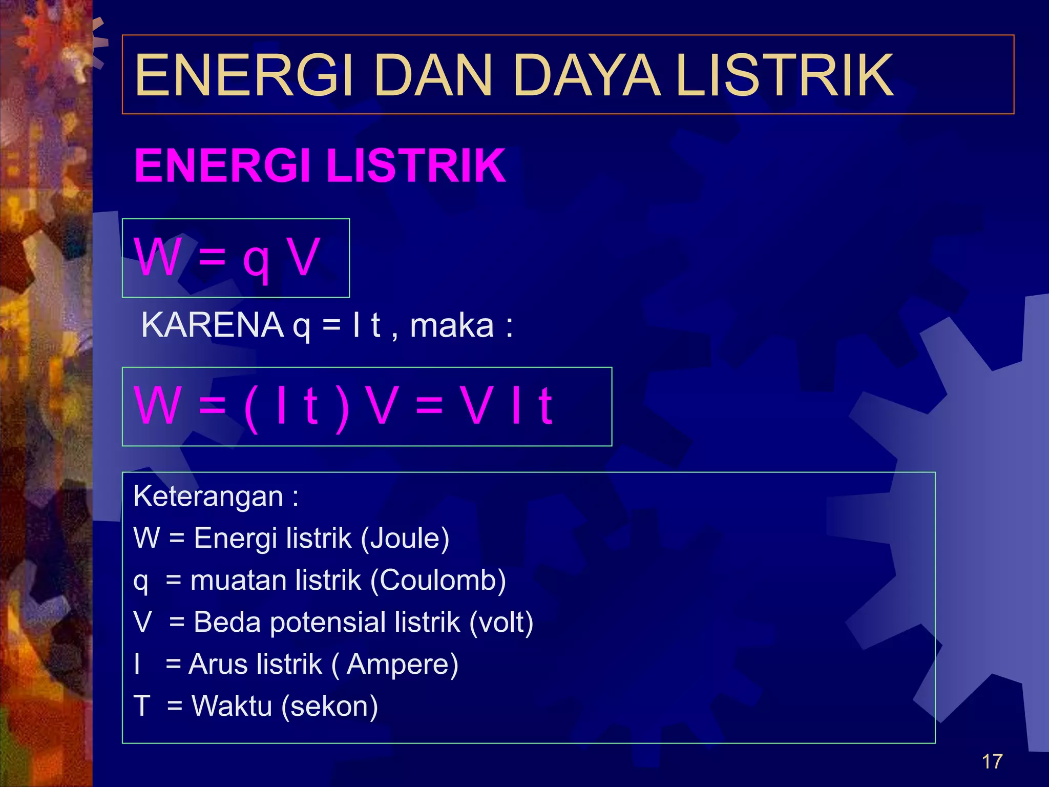 17
ENERGI DAN DAYA LISTRIK
W = q V
KARENA q = I t , maka :
W = ( I t ) V = V I t
Keterangan :
W = Energi listrik (Joule)
q = muatan listrik (Coulomb)
V = Beda potensial listrik (volt)
I = Arus listrik ( Ampere)
T = Waktu (sekon)
ENERGI LISTRIK
 