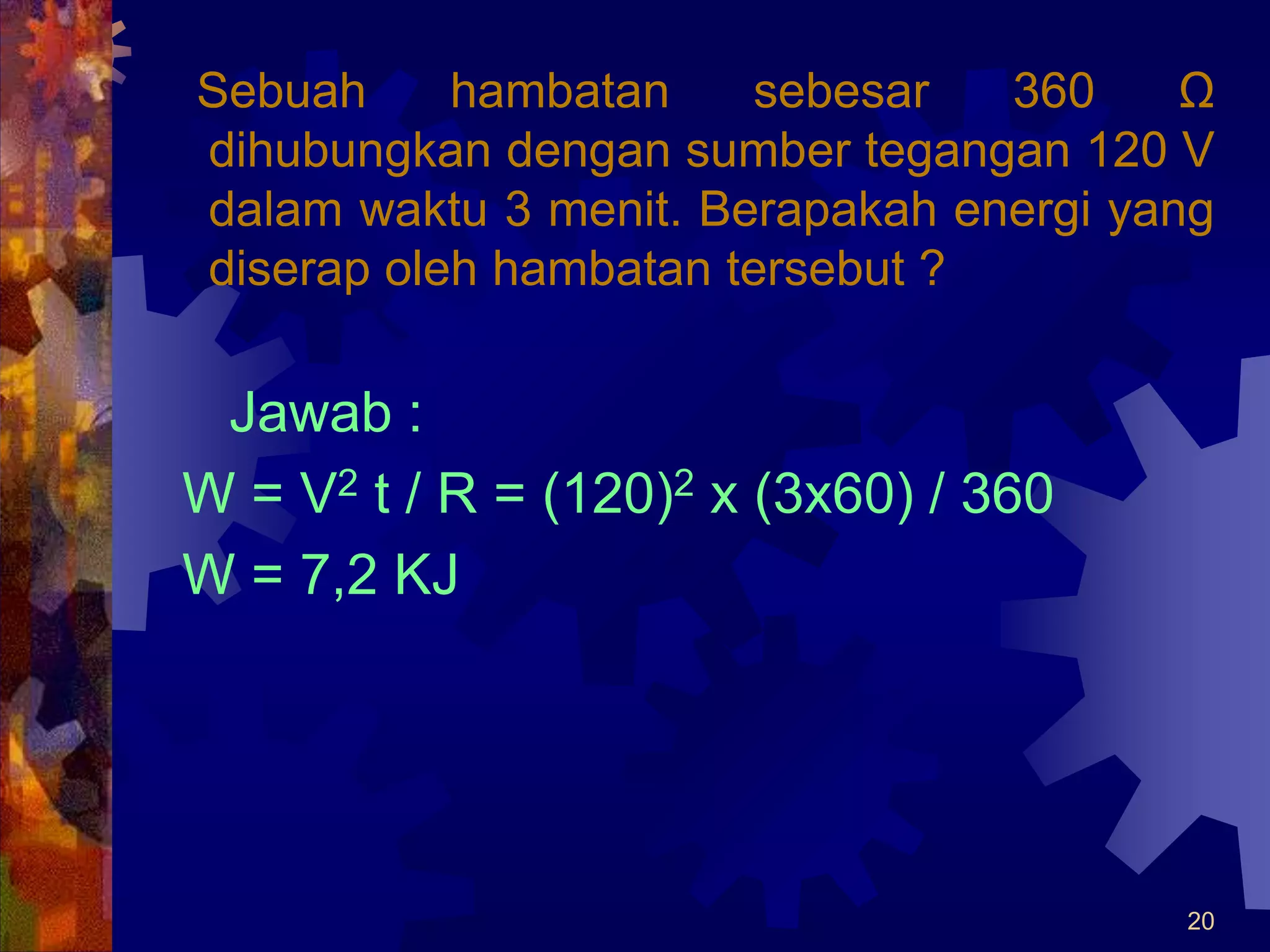 20
Sebuah hambatan sebesar 360 Ω
dihubungkan dengan sumber tegangan 120 V
dalam waktu 3 menit. Berapakah energi yang
diserap oleh hambatan tersebut ?
Jawab :
W = V2 t / R = (120)2 x (3x60) / 360
W = 7,2 KJ
 