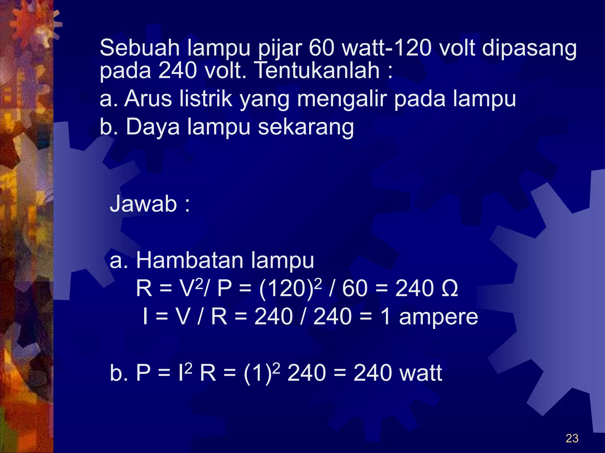 23
Sebuah lampu pijar 60 watt-120 volt dipasang
pada 240 volt. Tentukanlah :
a. Arus listrik yang mengalir pada lampu
b. Daya lampu sekarang
Jawab :
a. Hambatan lampu
R = V2/ P = (120)2 / 60 = 240 Ω
I = V / R = 240 / 240 = 1 ampere
b. P = I2 R = (1)2 240 = 240 watt
 